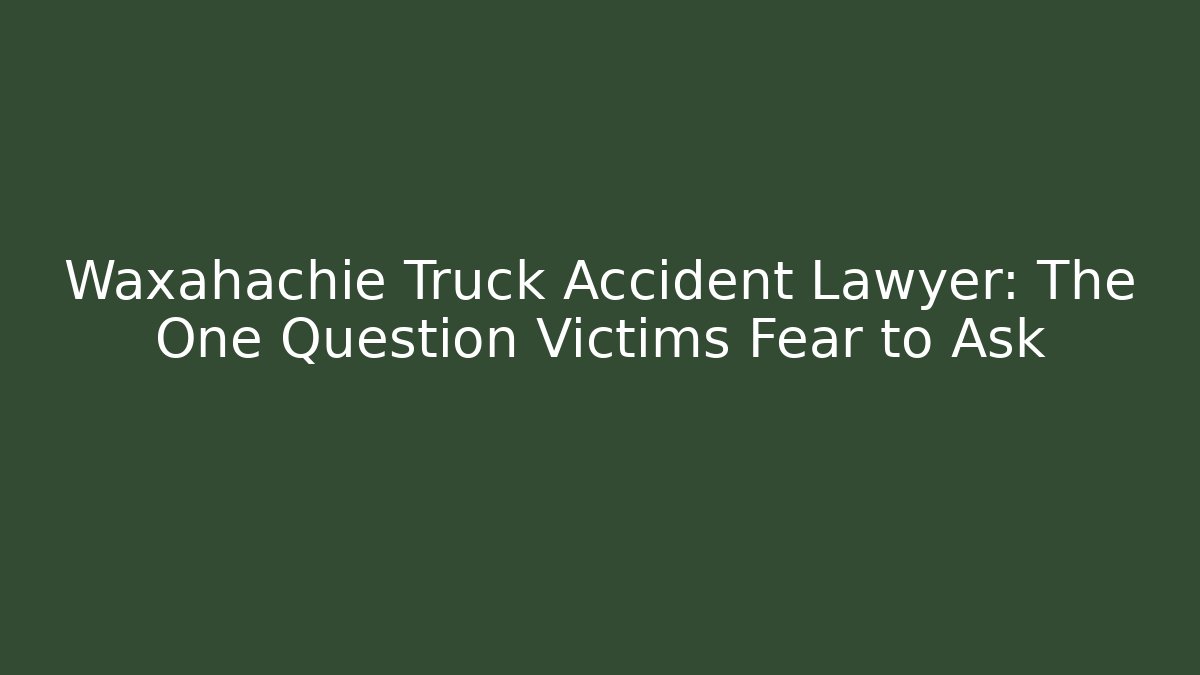 Waxahachie Truck Accident Lawyer: The One Question Victims Fear to Ask