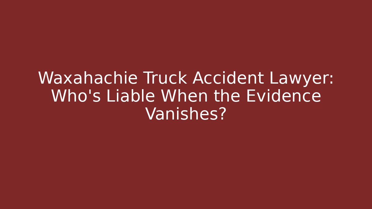 Waxahachie Truck Accident Lawyer: Who’s Liable When the Evidence Vanishes?