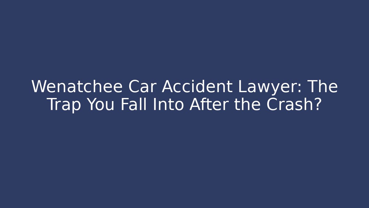 Wenatchee Car Accident Lawyer: The Trap You Fall Into After the Crash?