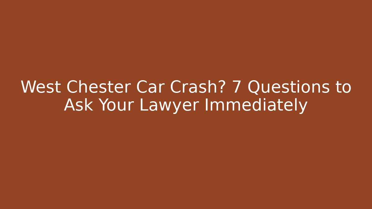 West Chester Car Crash? 7 Questions to Ask Your Lawyer Immediately
