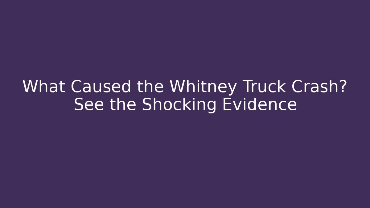 What Caused the Whitney Truck Crash? See the Shocking Evidence