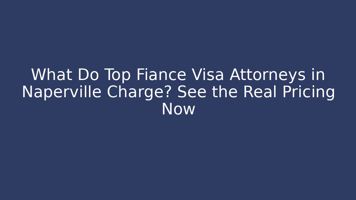 What Do Top Fiance Visa Attorneys in Naperville Charge? See the Real Pricing Now