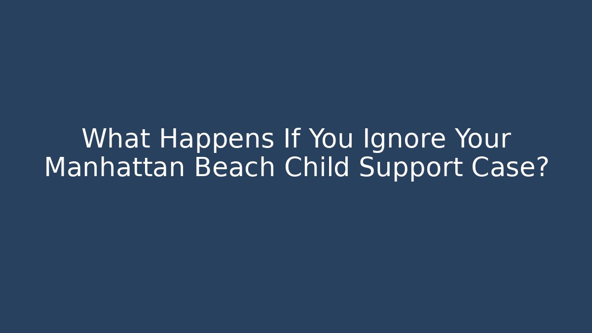 What Happens If You Ignore Your Manhattan Beach Child Support Case?