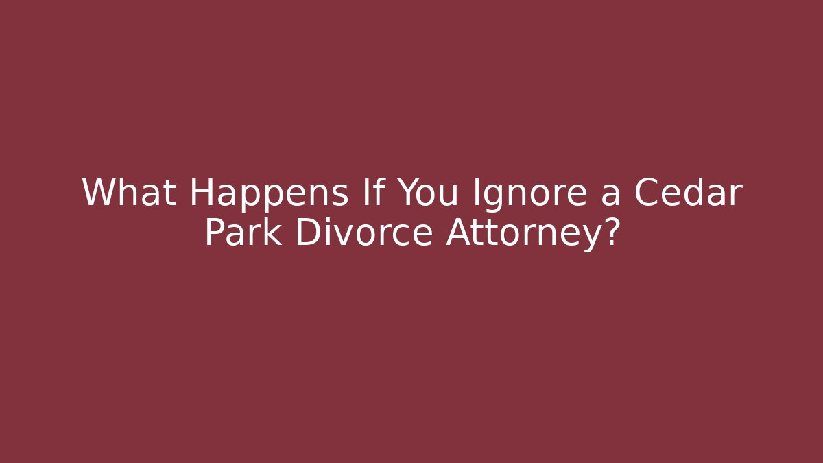 What Happens If You Ignore a Cedar Park Divorce Attorney?