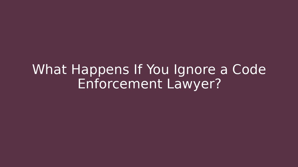 What Happens If You Ignore a Code Enforcement Lawyer?