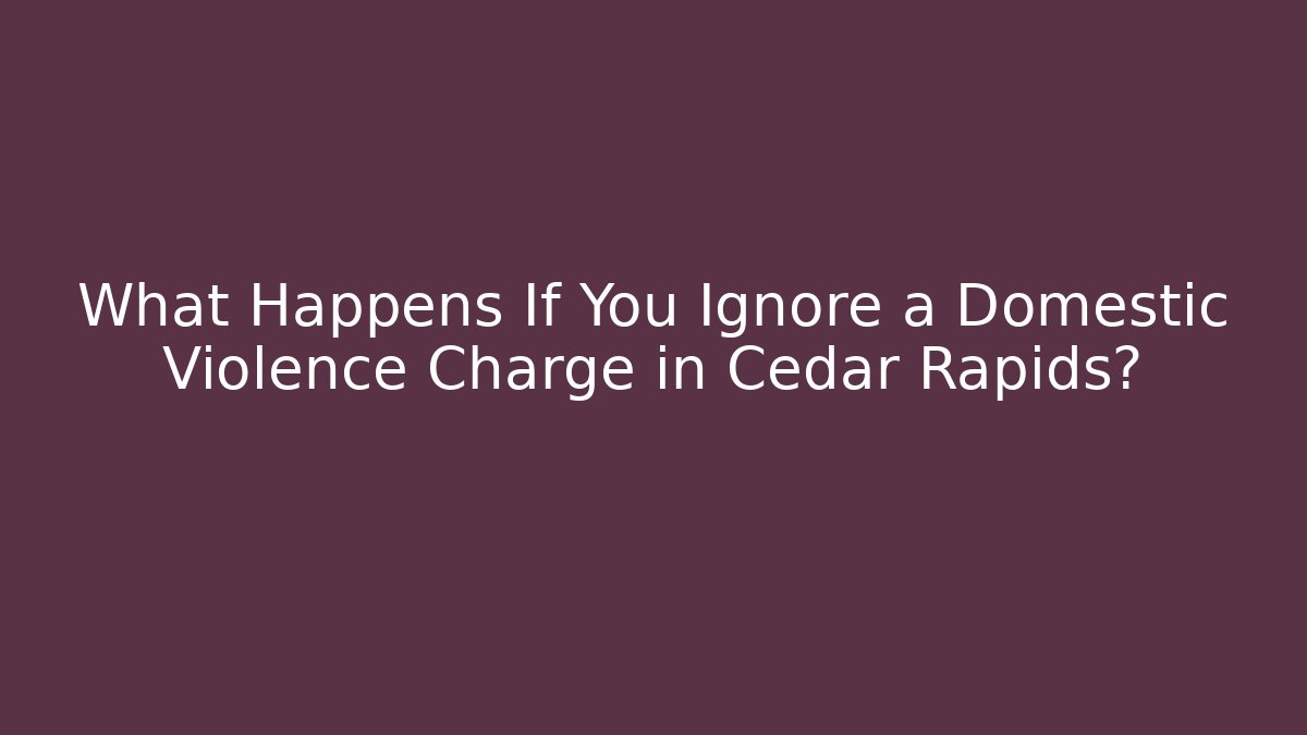 What Happens If You Ignore a Domestic Violence Charge in Cedar Rapids?