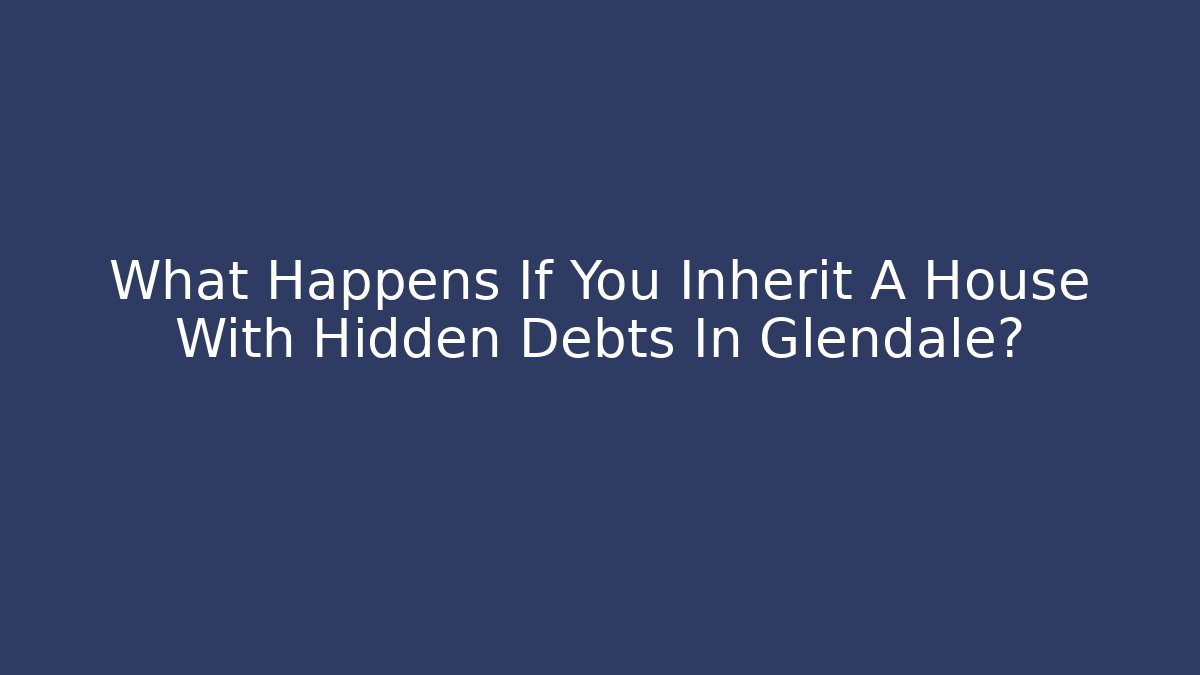 What Happens If You Inherit A House With Hidden Debts In Glendale?
