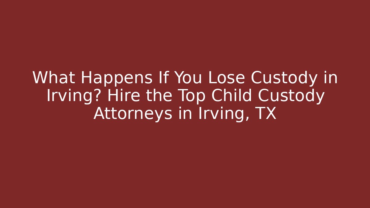 What Happens If You Lose Custody in Irving? Hire the Top Child Custody Attorneys in Irving, TX