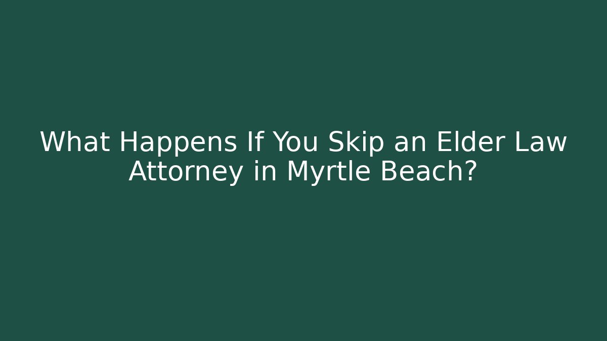 What Happens If You Skip an Elder Law Attorney in Myrtle Beach?