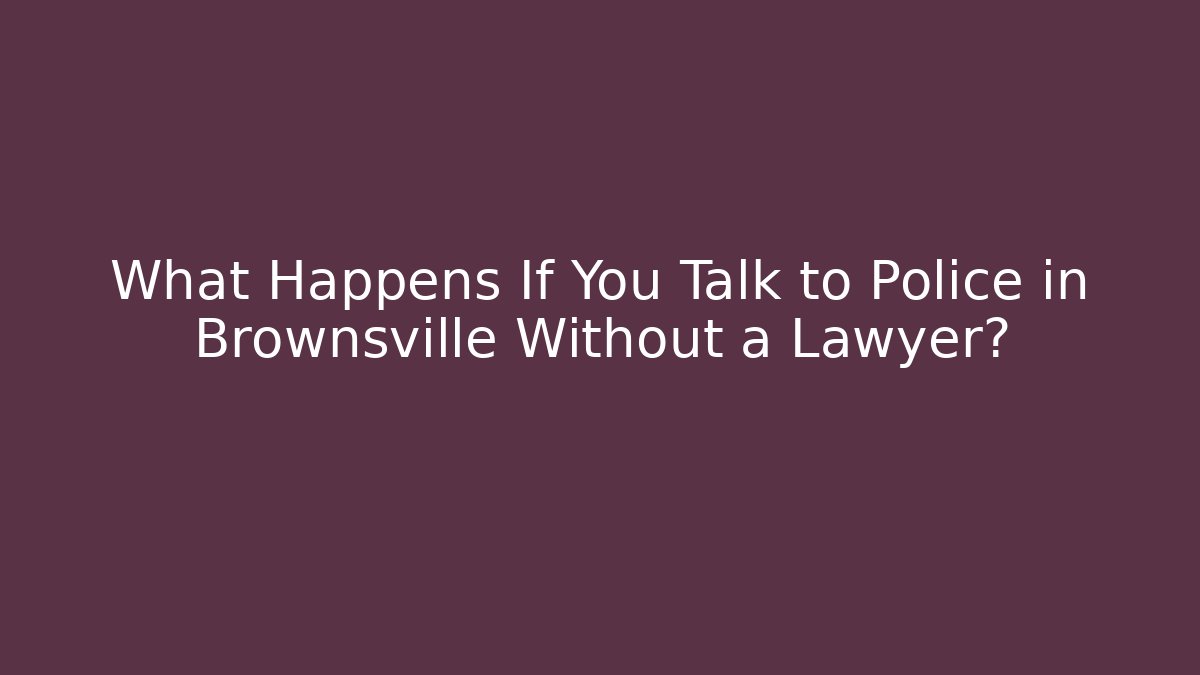 What Happens If You Talk to Police in Brownsville Without a Lawyer?