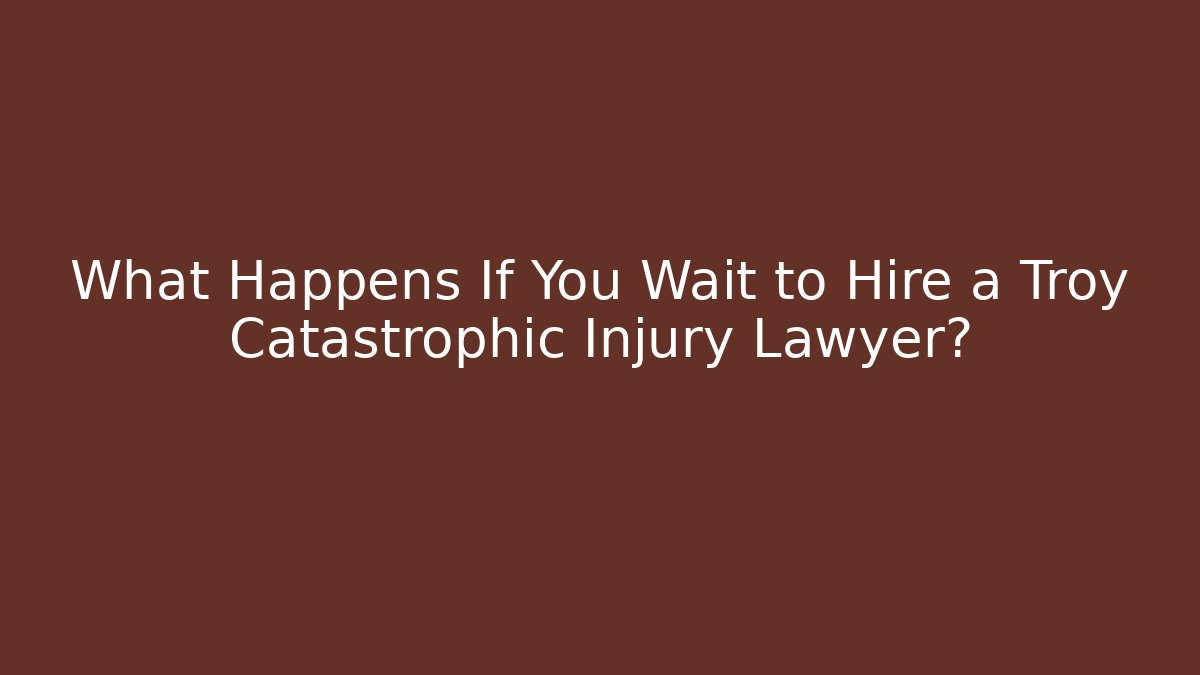 What Happens If You Wait to Hire a Troy Catastrophic Injury Lawyer?