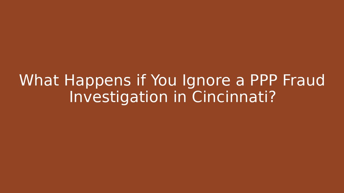 What Happens if You Ignore a PPP Fraud Investigation in Cincinnati?