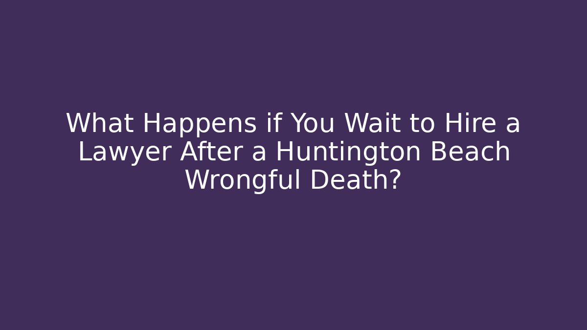What Happens if You Wait to Hire a Lawyer After a Huntington Beach Wrongful Death?