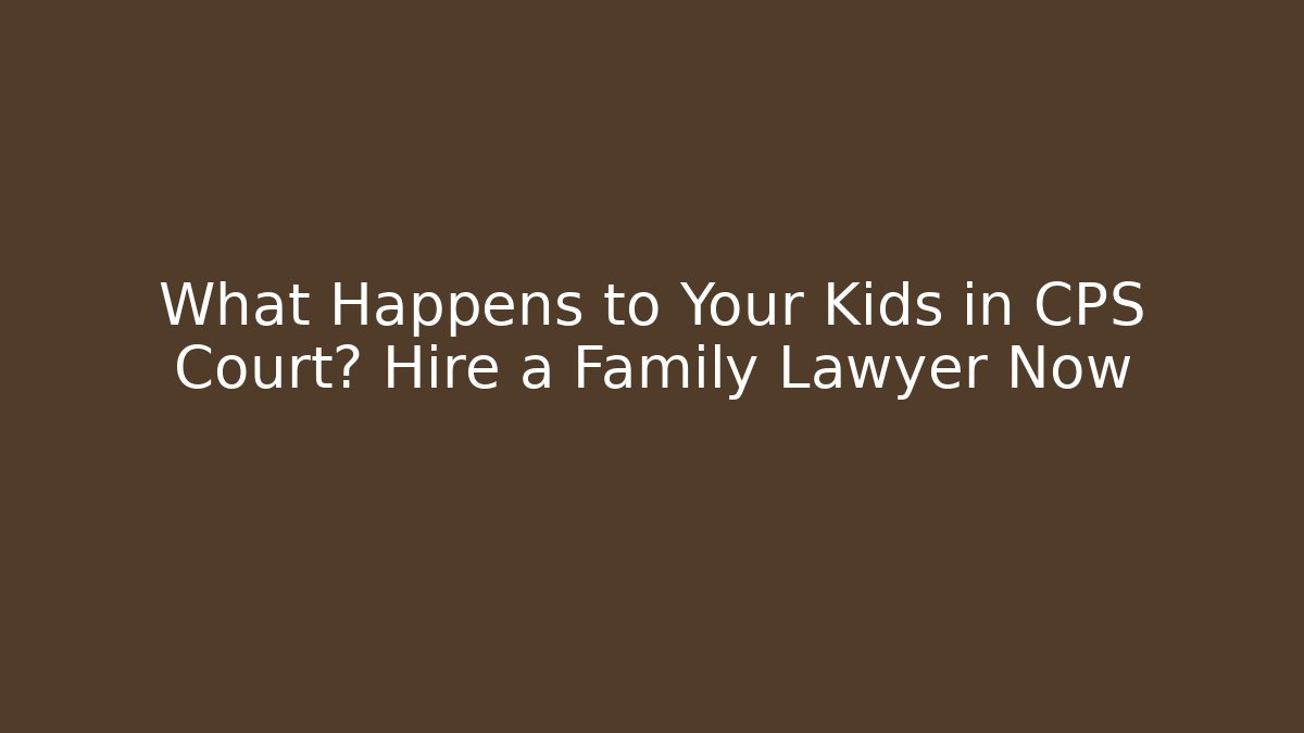 What Happens to Your Kids in CPS Court? Hire a Family Lawyer Now