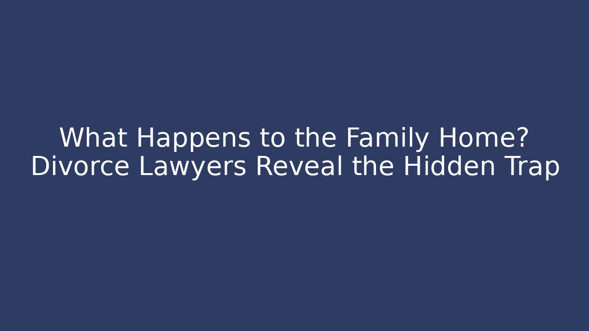 What Happens to the Family Home? Divorce Lawyers Reveal the Hidden Trap