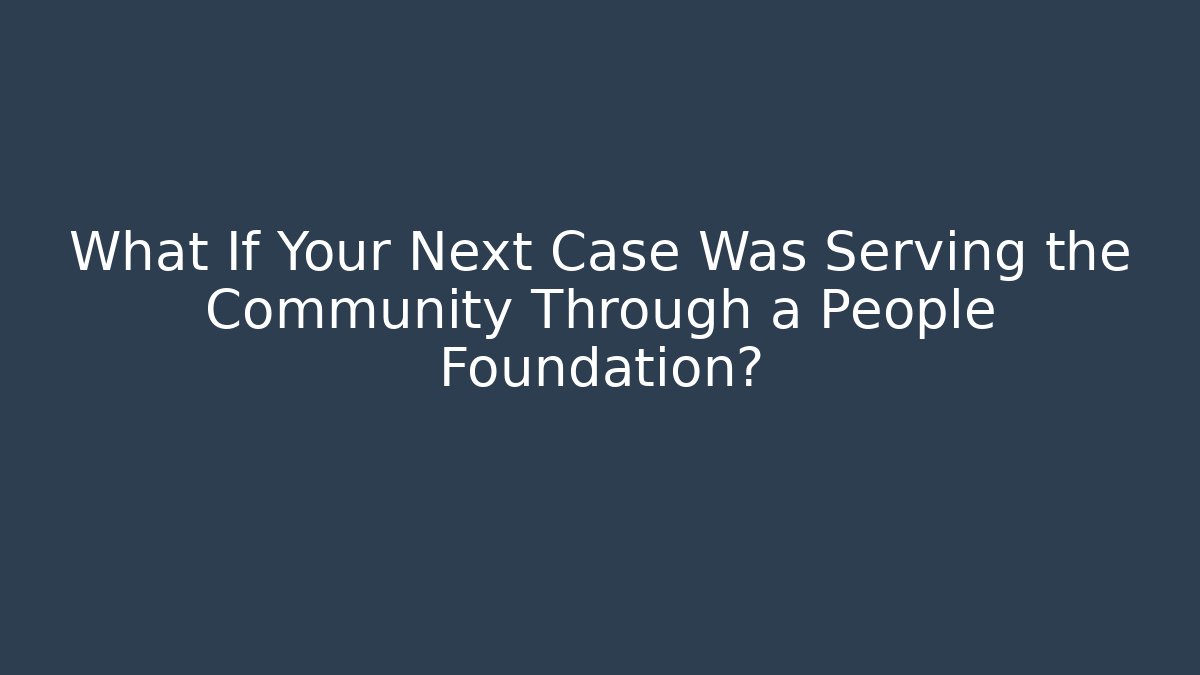 What If Your Next Case Was Serving the Community Through a People Foundation?