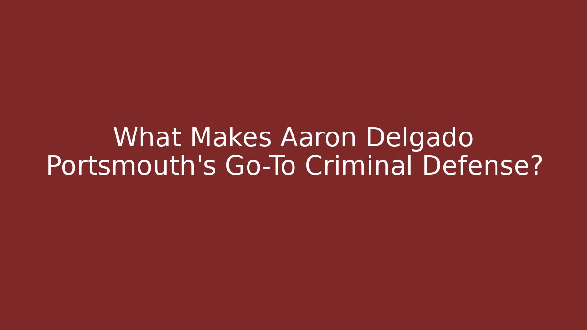 What Makes Aaron Delgado Portsmouth's Go-To Criminal Defense?