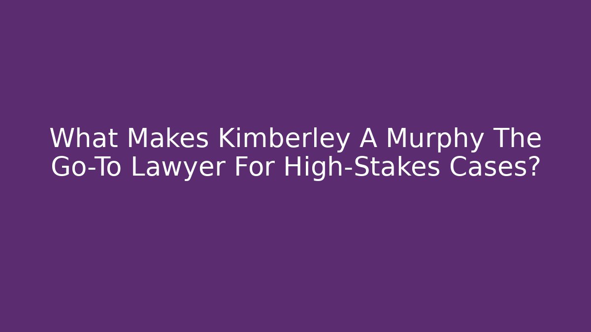 What Makes Kimberley A Murphy The Go-To Lawyer For High-Stakes Cases?