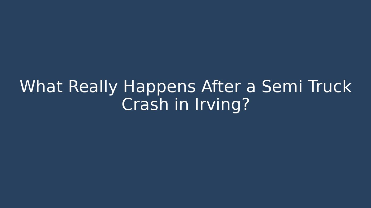 What Really Happens After a Semi Truck Crash in Irving?