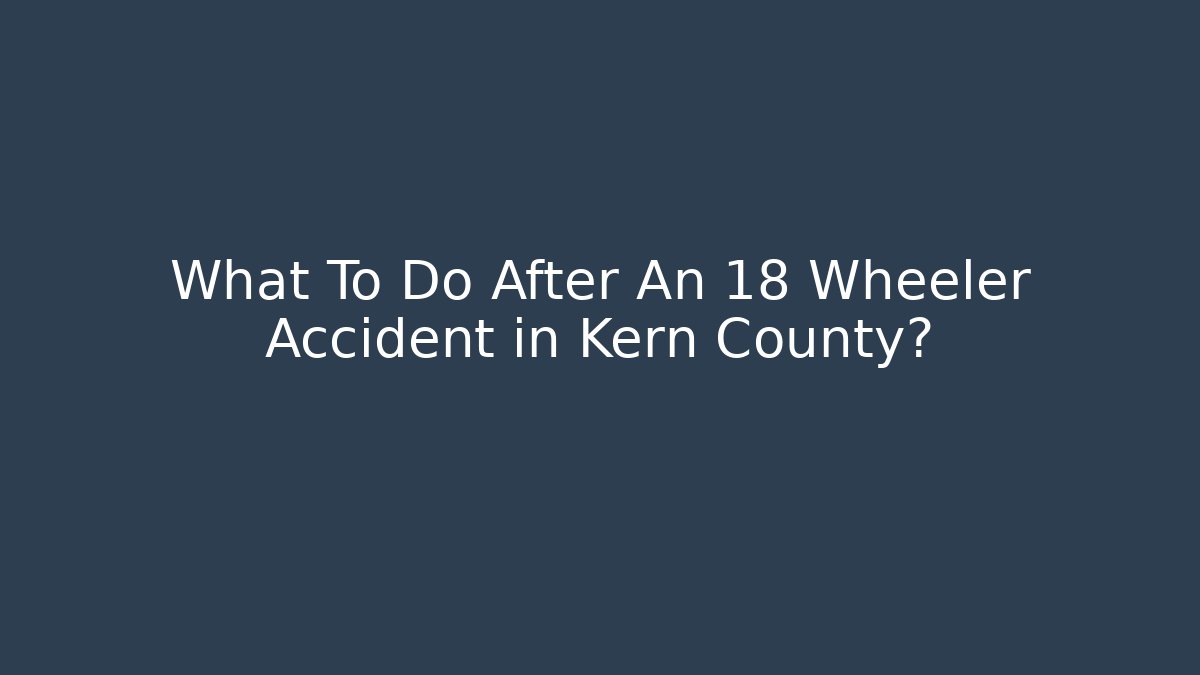 What To Do After An 18 Wheeler Accident in Kern County?