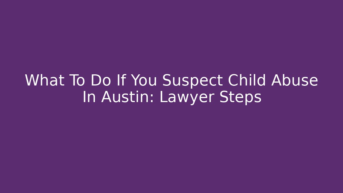 What To Do If You Suspect Child Abuse In Austin: Lawyer Steps