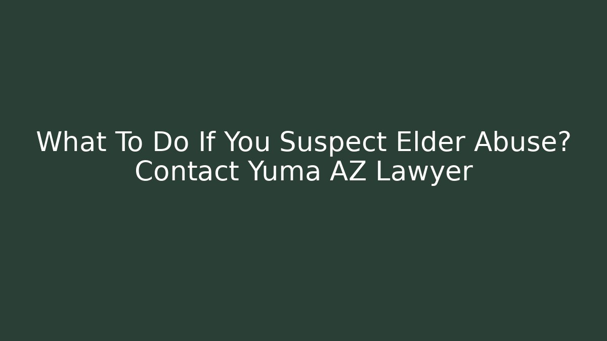 What To Do If You Suspect Elder Abuse? Contact Yuma AZ Lawyer