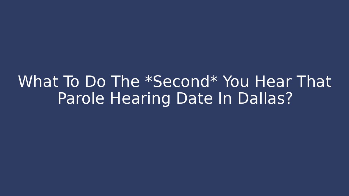 What To Do The *Second* You Hear That Parole Hearing Date In Dallas?