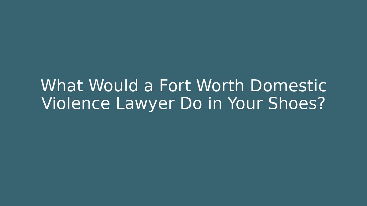 What Would a Fort Worth Domestic Violence Lawyer Do in Your Shoes?
