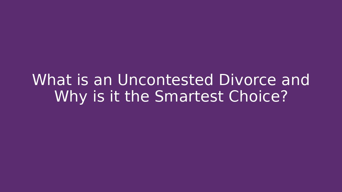 What is an Uncontested Divorce and Why is it the Smartest Choice?