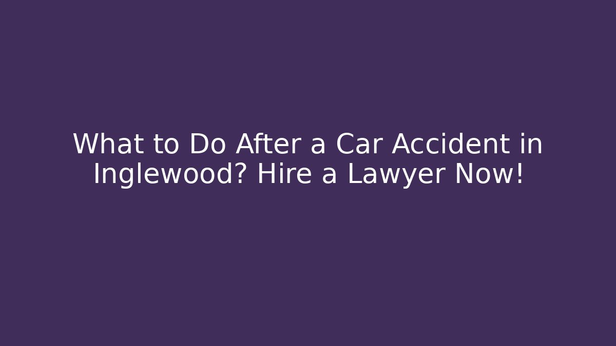 What to Do After a Car Accident in Inglewood? Hire a Lawyer Now!