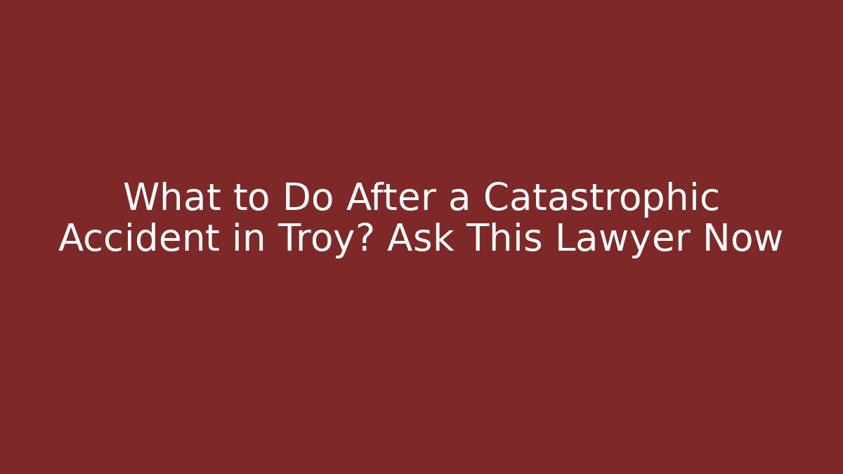 What to Do After a Catastrophic Accident in Troy? Ask This Lawyer Now