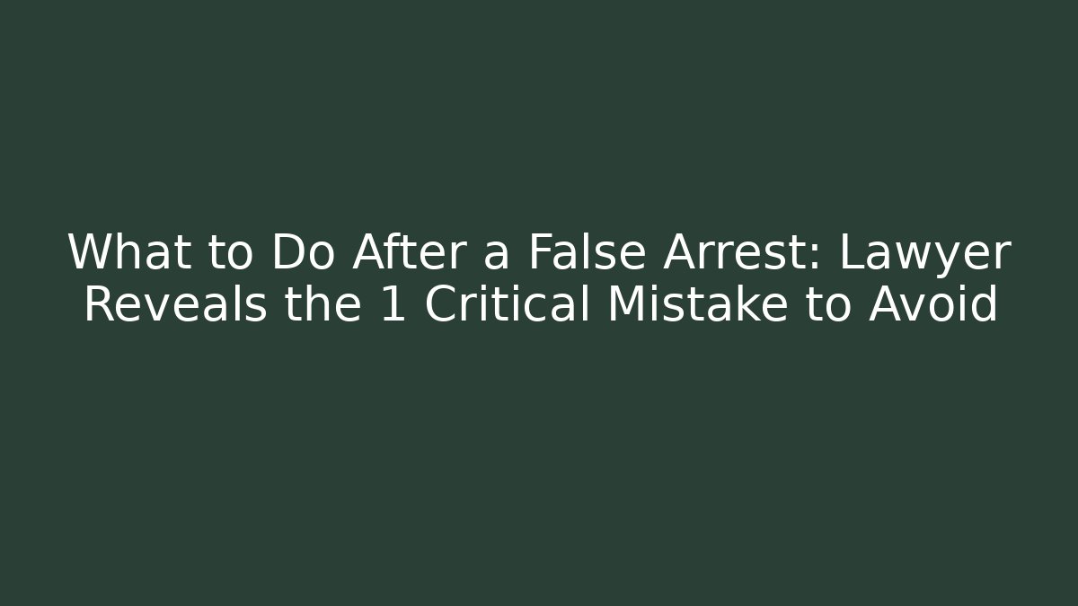 What to Do After a False Arrest: Lawyer Reveals the 1 Critical Mistake to Avoid