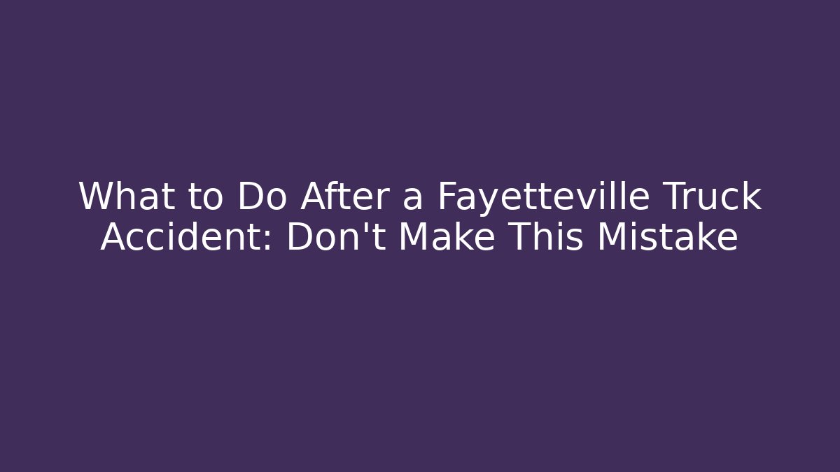 What to Do After a Fayetteville Truck Accident: Don’t Make This Mistake