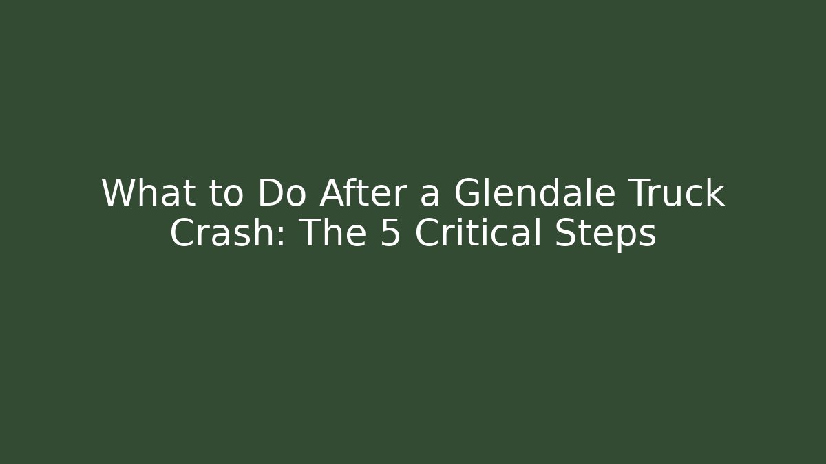 What to Do After a Glendale Truck Crash: The 5 Critical Steps