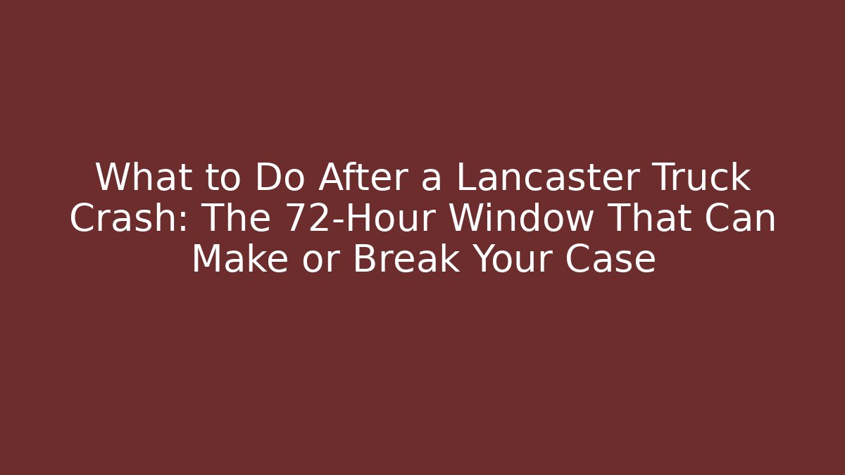 What to Do After a Lancaster Truck Crash: The 72-Hour Window That Can Make or Break Your Case