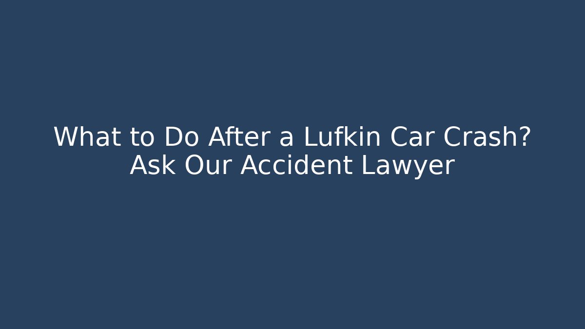 What to Do After a Lufkin Car Crash? Ask Our Accident Lawyer