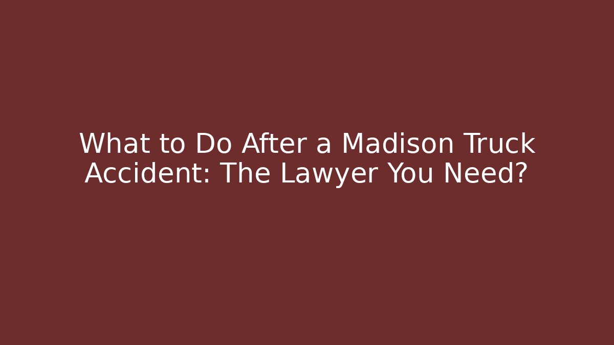 What to Do After a Madison Truck Accident: The Lawyer You Need?