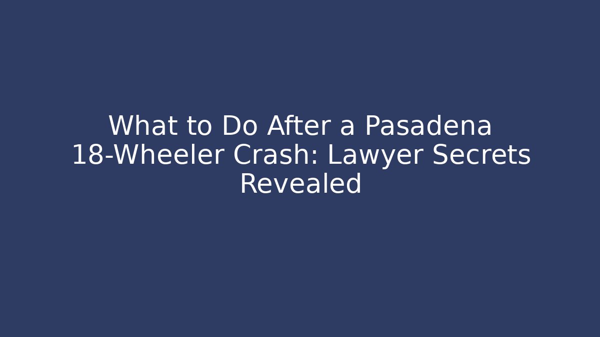 What to Do After a Pasadena 18-Wheeler Crash: Lawyer Secrets Revealed