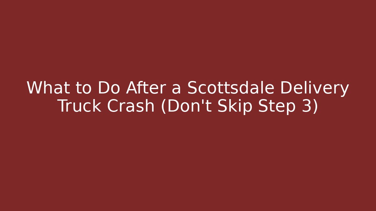 What to Do After a Scottsdale Delivery Truck Crash (Don’t Skip Step 3)