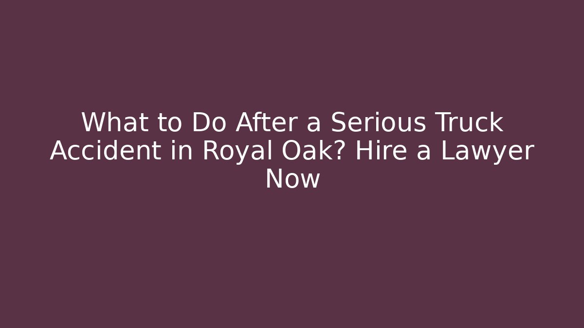 What to Do After a Serious Truck Accident in Royal Oak? Hire a Lawyer Now
