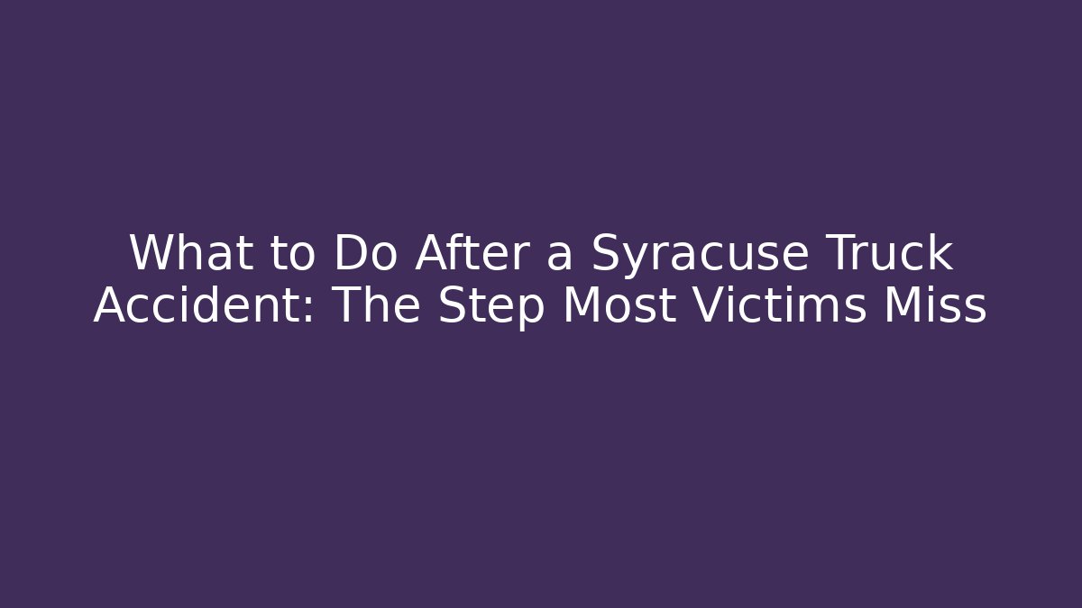 What to Do After a Syracuse Truck Accident: The Step Most Victims Miss