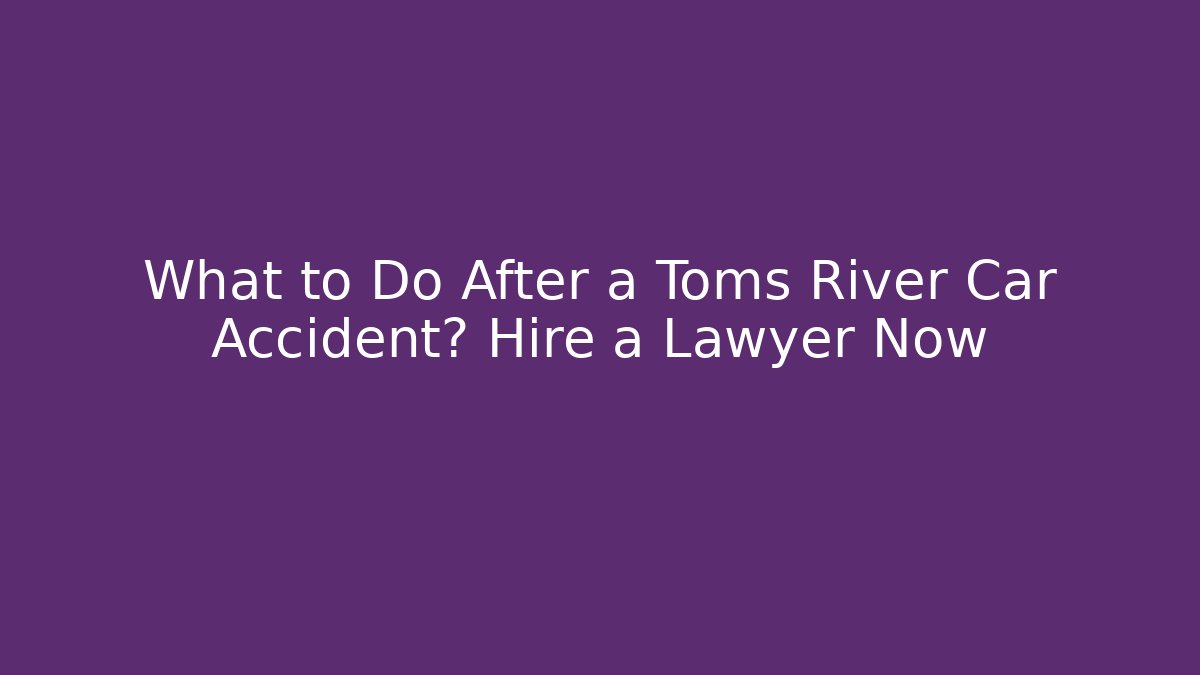 What to Do After a Toms River Car Accident? Hire a Lawyer Now