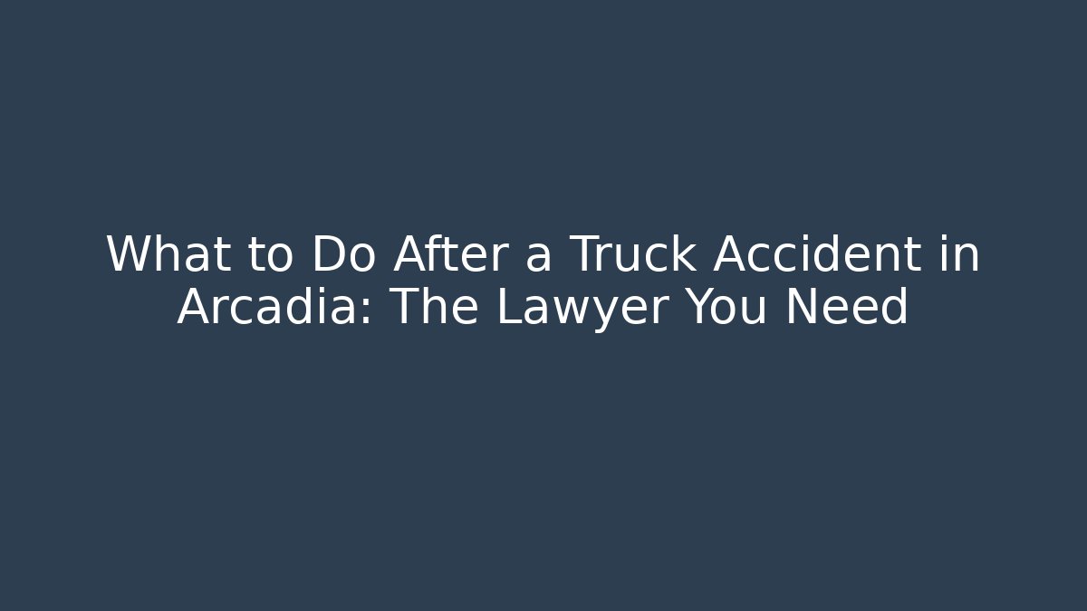 What to Do After a Truck Accident in Arcadia: The Lawyer You Need