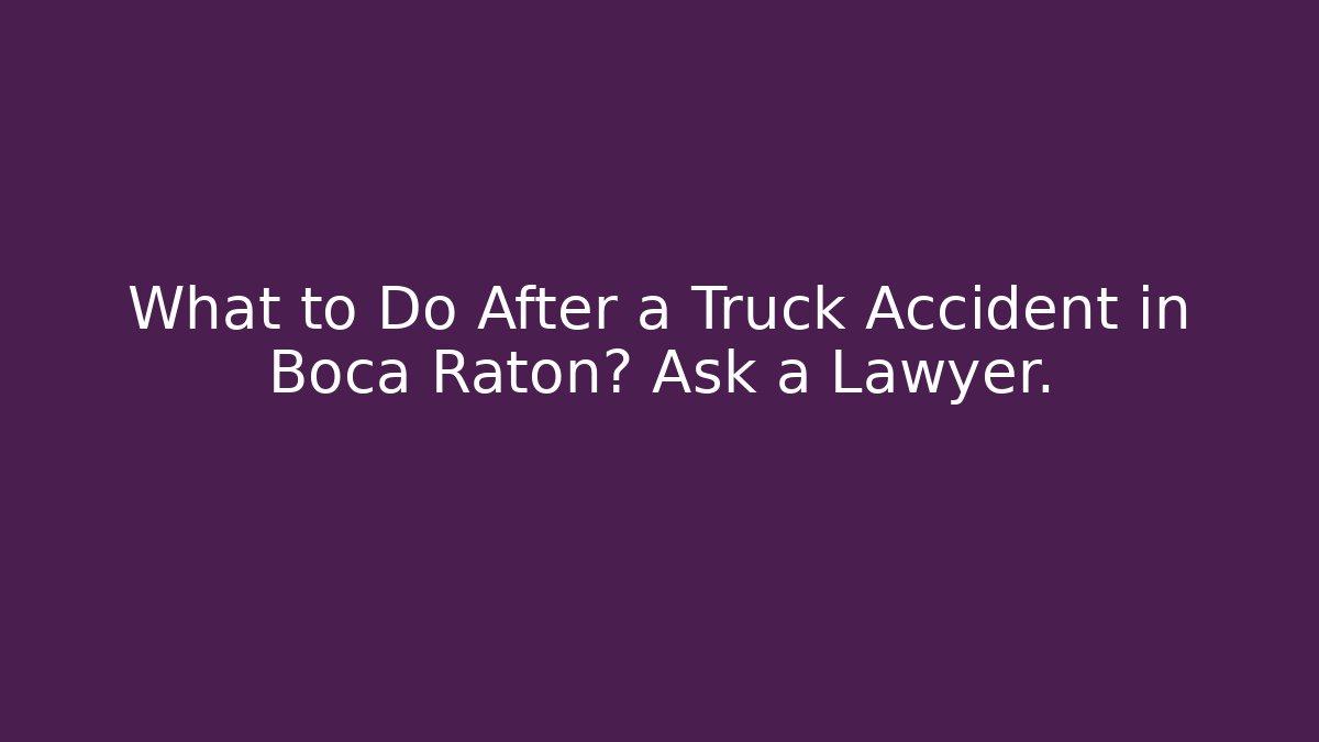 What to Do After a Truck Accident in Boca Raton? Ask a Lawyer.