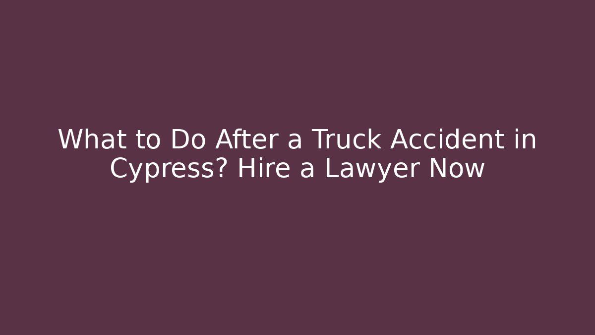 What to Do After a Truck Accident in Cypress? Hire a Lawyer Now