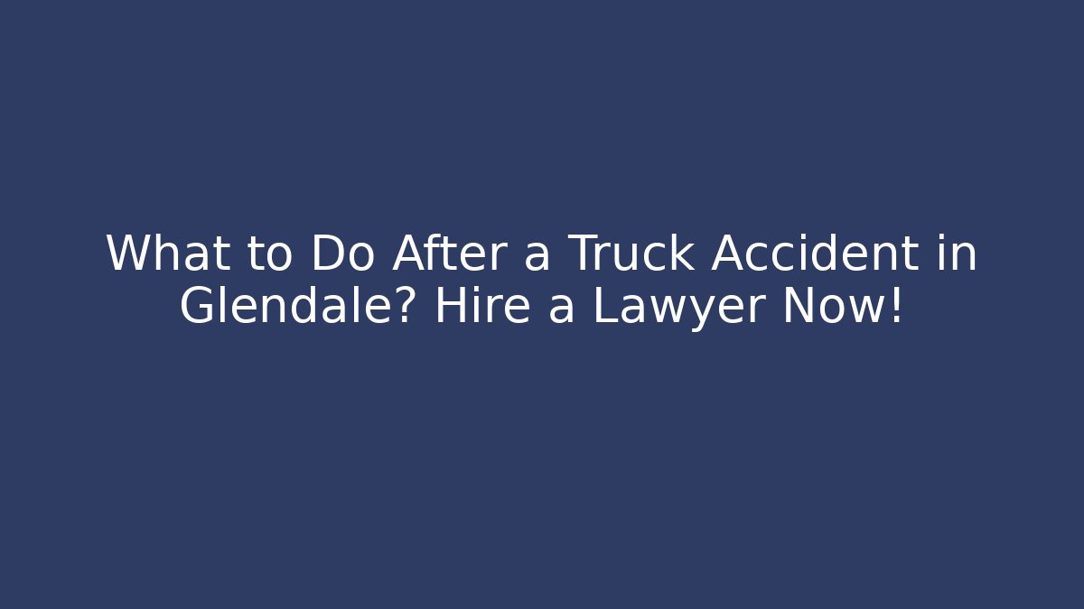 What to Do After a Truck Accident in Glendale? Hire a Lawyer Now!