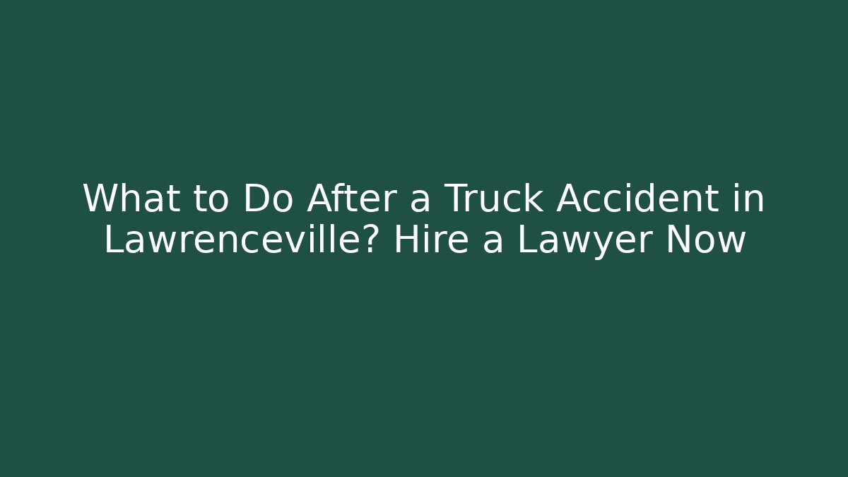 What to Do After a Truck Accident in Lawrenceville? Hire a Lawyer Now