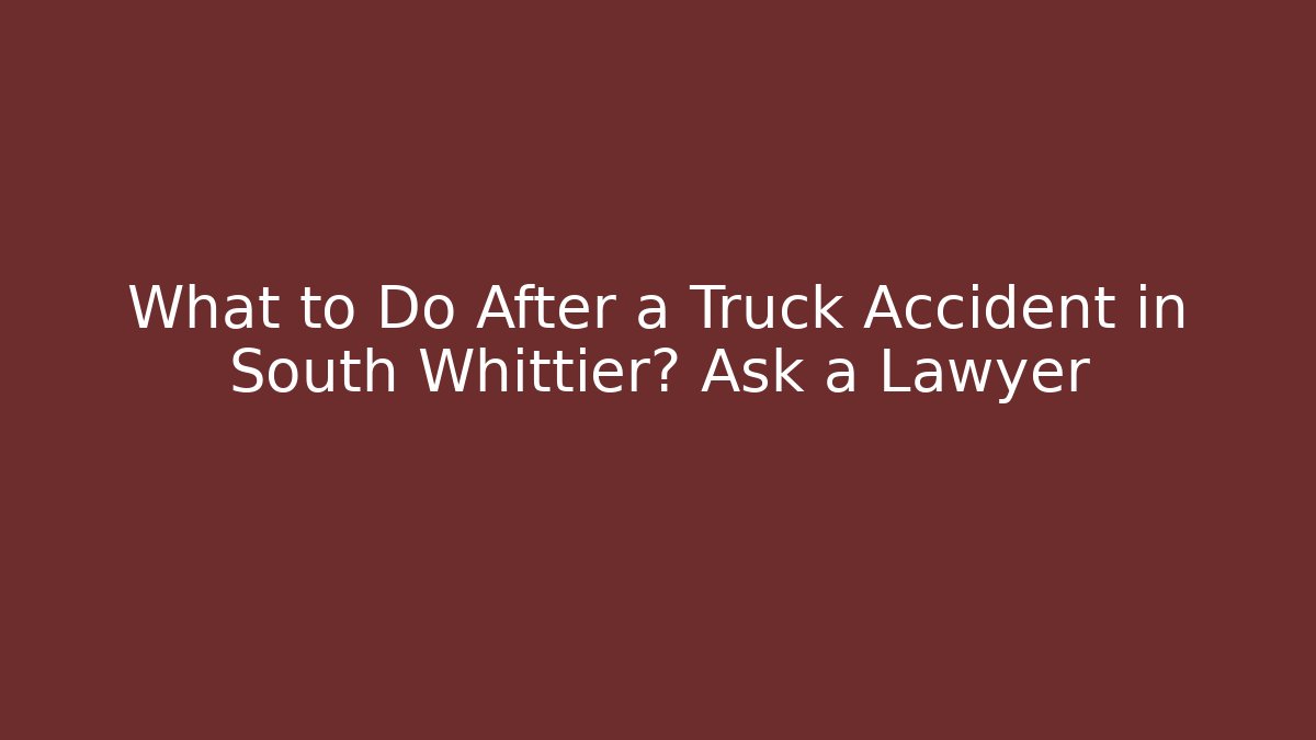 What to Do After a Truck Accident in South Whittier? Ask a Lawyer