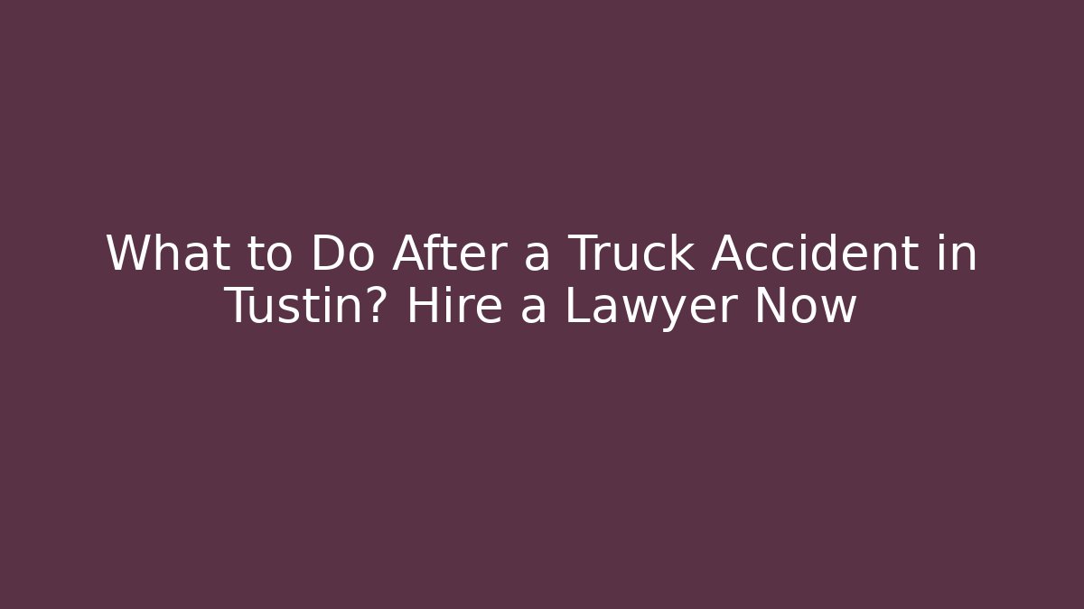 What to Do After a Truck Accident in Tustin? Hire a Lawyer Now