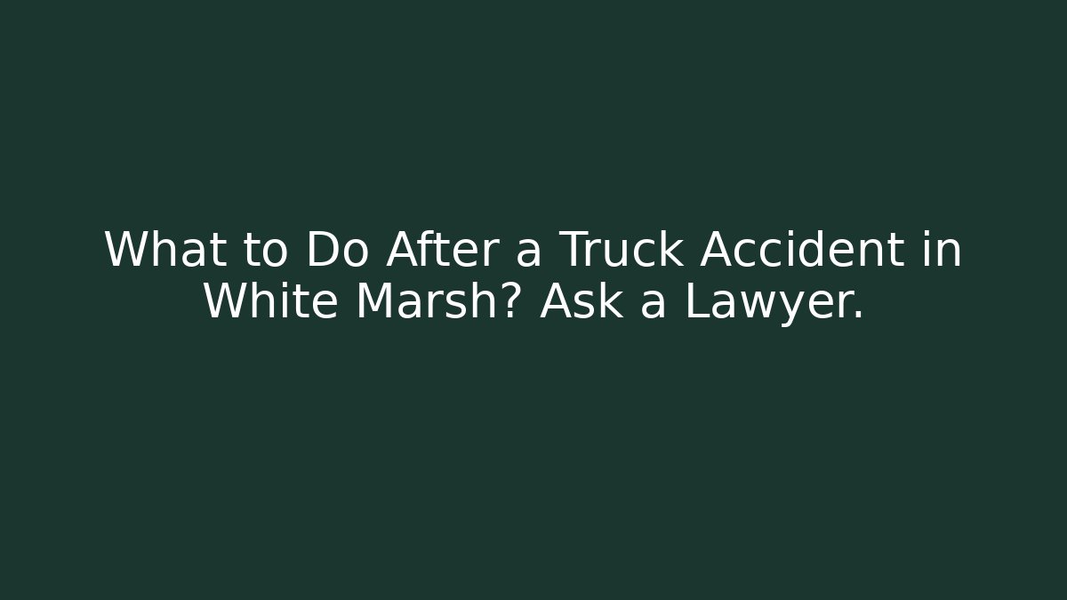 What to Do After a Truck Accident in White Marsh? Ask a Lawyer.